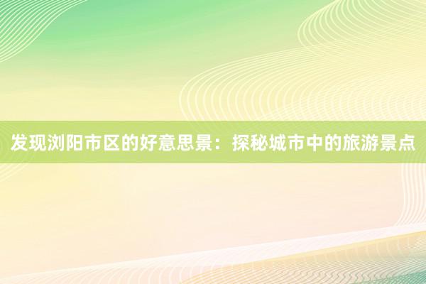 发现浏阳市区的好意思景：探秘城市中的旅游景点