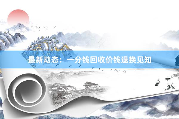 最新动态：一分钱回收价钱退换见知