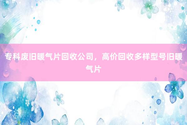 专科废旧暖气片回收公司，高价回收多样型号旧暖气片